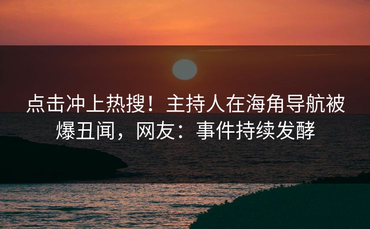 点击冲上热搜！主持人在海角导航被爆丑闻，网友：事件持续发酵