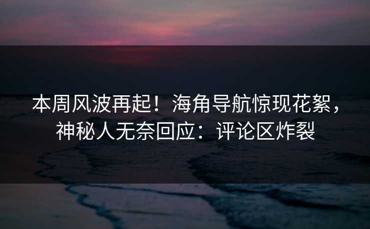 本周风波再起！海角导航惊现花絮，神秘人无奈回应：评论区炸裂