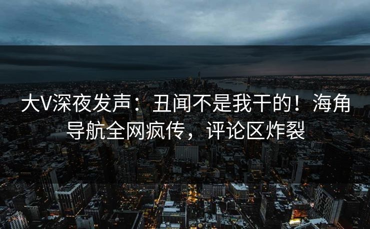 大V深夜发声：丑闻不是我干的！海角导航全网疯传，评论区炸裂