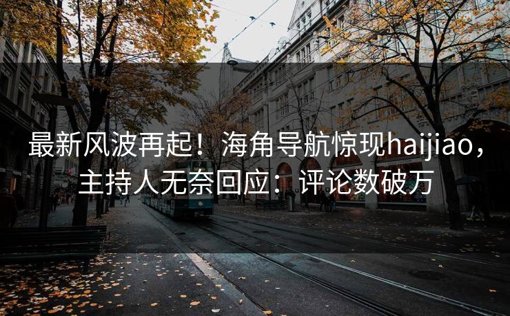 最新风波再起！海角导航惊现haijiao，主持人无奈回应：评论数破万