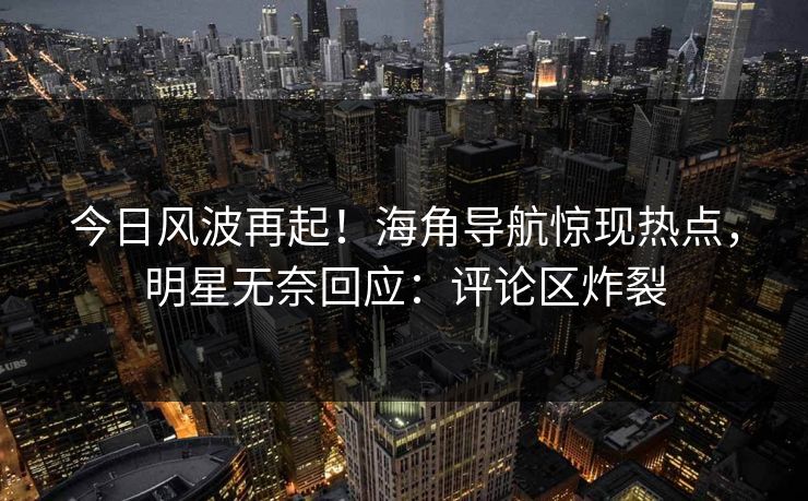 今日风波再起！海角导航惊现热点，明星无奈回应：评论区炸裂