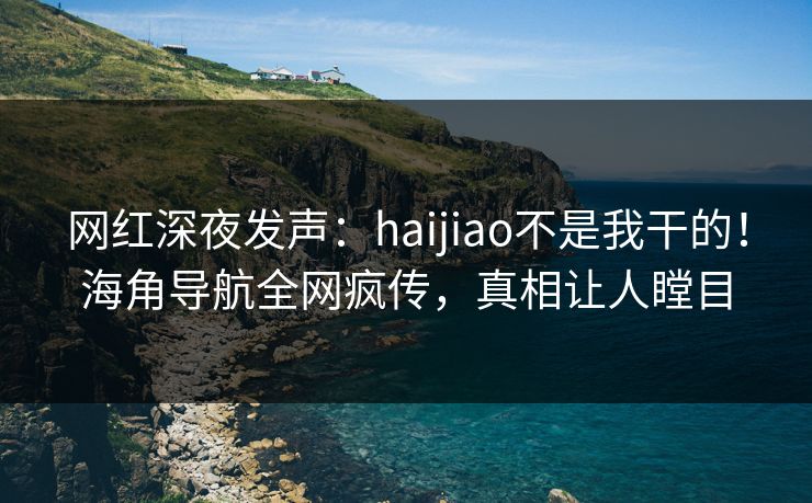 网红深夜发声：haijiao不是我干的！海角导航全网疯传，真相让人瞠目