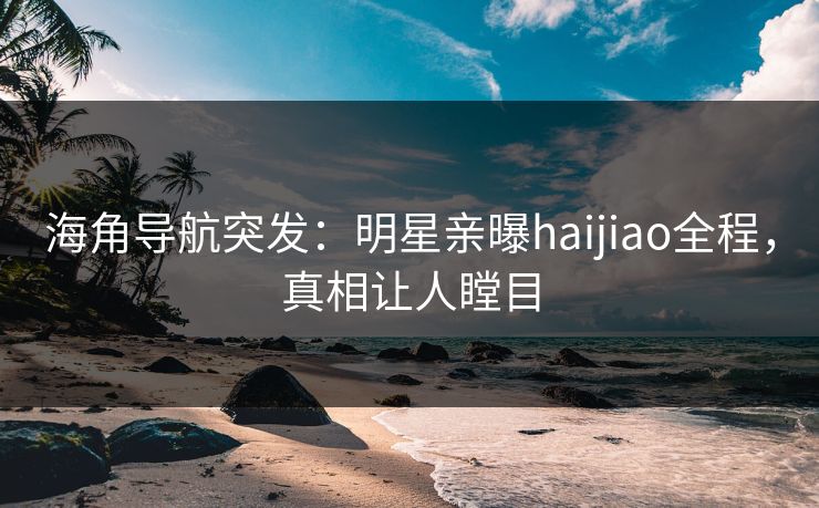 海角导航突发：明星亲曝haijiao全程，真相让人瞠目