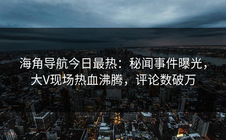 海角导航今日最热：秘闻事件曝光，大V现场热血沸腾，评论数破万