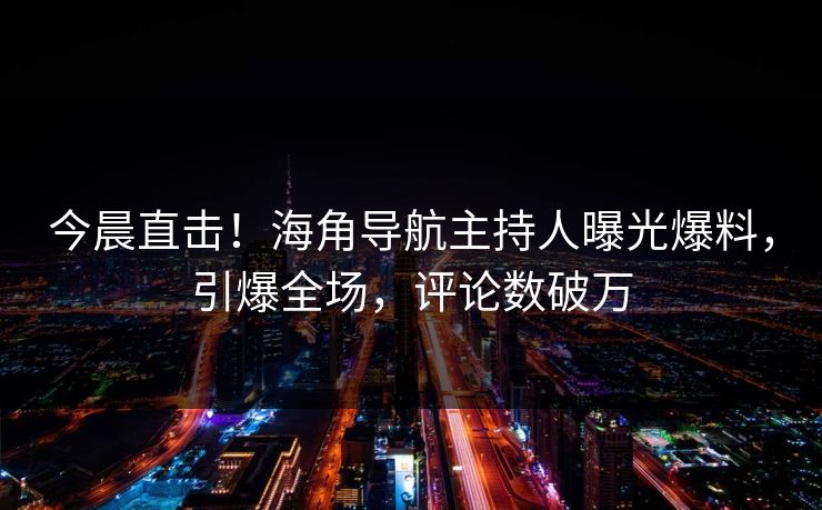 今晨直击！海角导航主持人曝光爆料，引爆全场，评论数破万