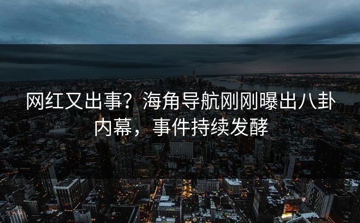 网红又出事？海角导航刚刚曝出八卦内幕，事件持续发酵