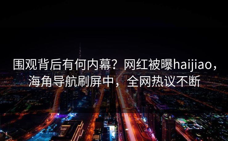 围观背后有何内幕？网红被曝haijiao，海角导航刷屏中，全网热议不断