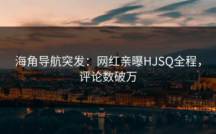 海角导航突发：网红亲曝HJSQ全程，评论数破万