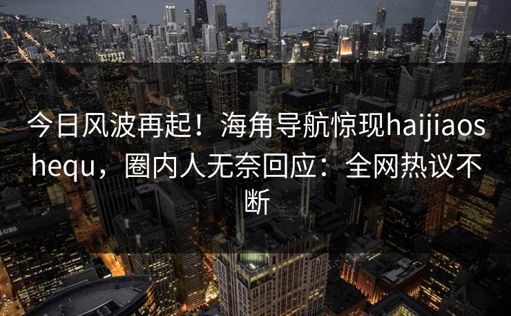 今日风波再起！海角导航惊现haijiaoshequ，圈内人无奈回应：全网热议不断
