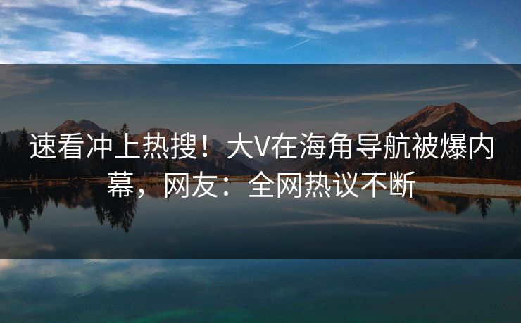 速看冲上热搜！大V在海角导航被爆内幕，网友：全网热议不断