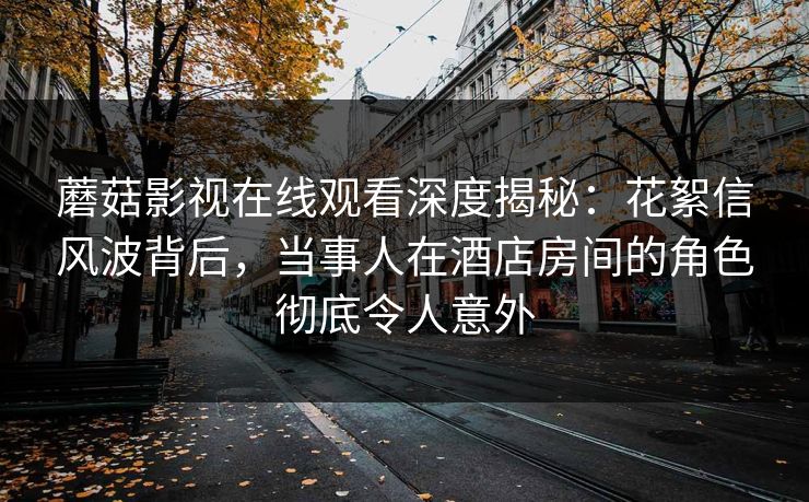 蘑菇影视在线观看深度揭秘：花絮信风波背后，当事人在酒店房间的角色彻底令人意外
