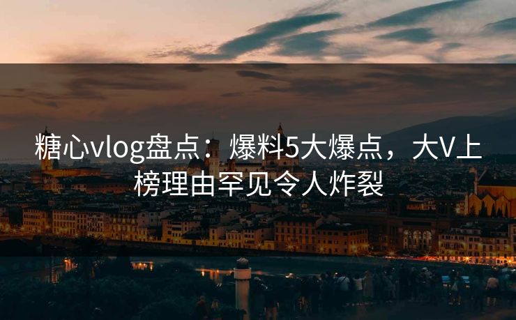 糖心vlog盘点：爆料5大爆点，大V上榜理由罕见令人炸裂