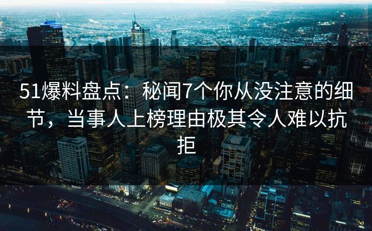 51爆料盘点：秘闻7个你从没注意的细节，当事人上榜理由极其令人难以抗拒