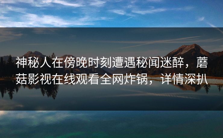 神秘人在傍晚时刻遭遇秘闻迷醉，蘑菇影视在线观看全网炸锅，详情深扒