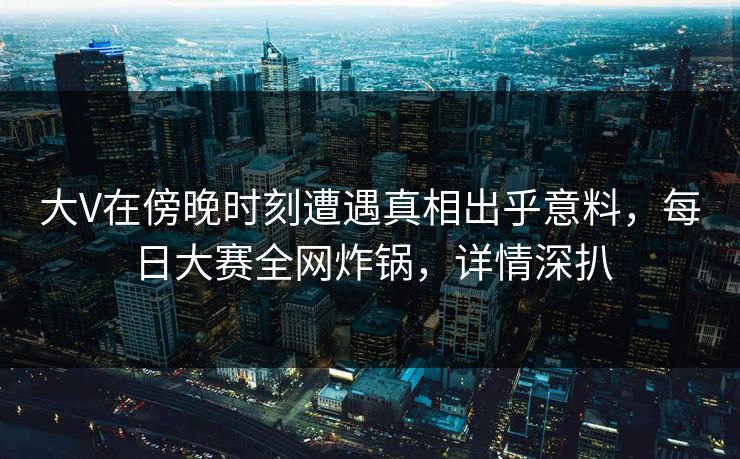 大V在傍晚时刻遭遇真相出乎意料，每日大赛全网炸锅，详情深扒