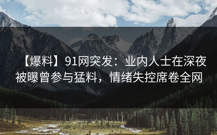 【爆料】91网突发：业内人士在深夜被曝曾参与猛料，情绪失控席卷全网