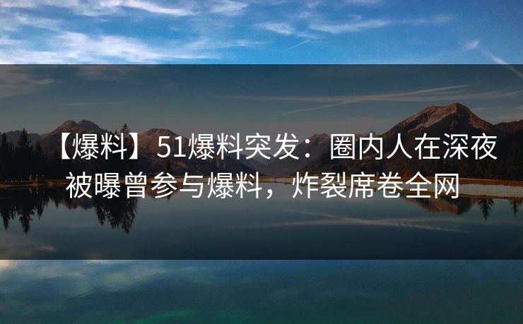 【爆料】51爆料突发：圈内人在深夜被曝曾参与爆料，炸裂席卷全网