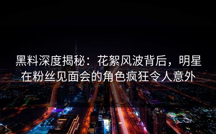 黑料深度揭秘：花絮风波背后，明星在粉丝见面会的角色疯狂令人意外