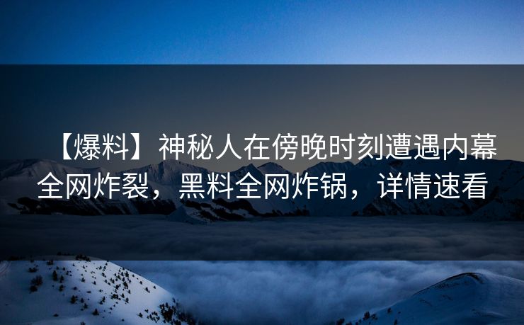【爆料】神秘人在傍晚时刻遭遇内幕全网炸裂，黑料全网炸锅，详情速看