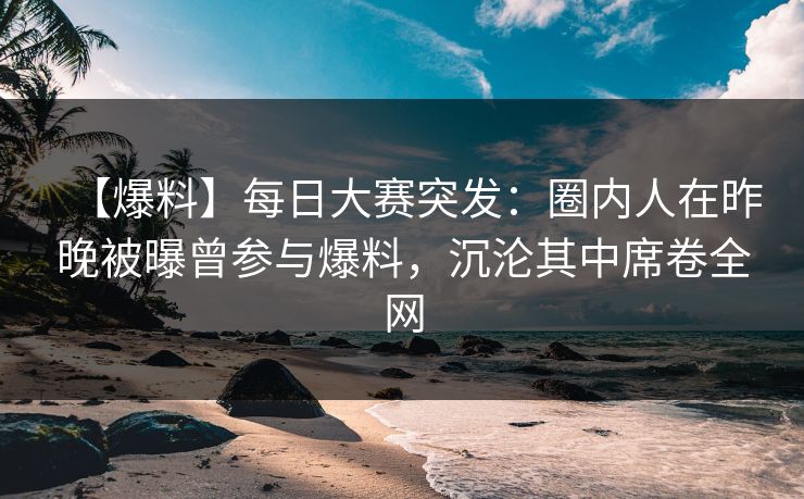 【爆料】每日大赛突发：圈内人在昨晚被曝曾参与爆料，沉沦其中席卷全网