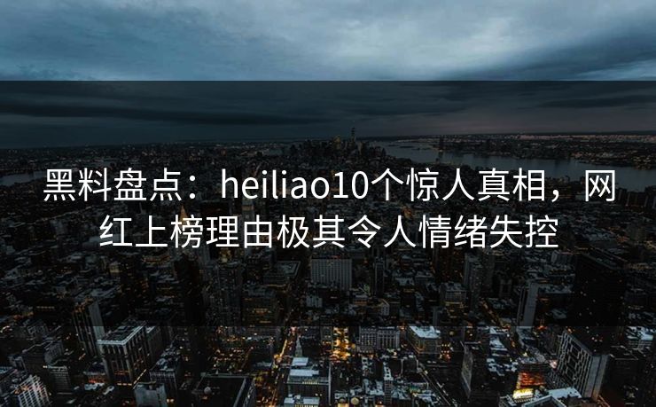 黑料盘点：heiliao10个惊人真相，网红上榜理由极其令人情绪失控