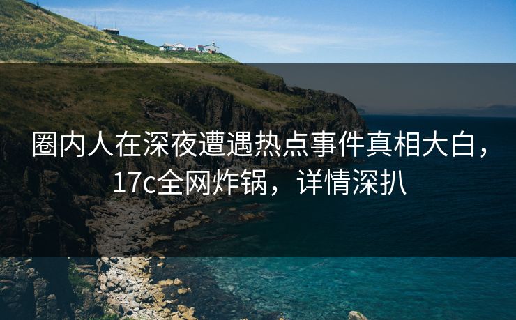 圈内人在深夜遭遇热点事件真相大白，17c全网炸锅，详情深扒
