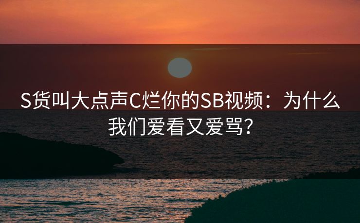 S货叫大点声C烂你的SB视频:为什么我们爱看又爱骂? S货叫大点声C烂你的SB视频:为什么我们爱看又爱骂?