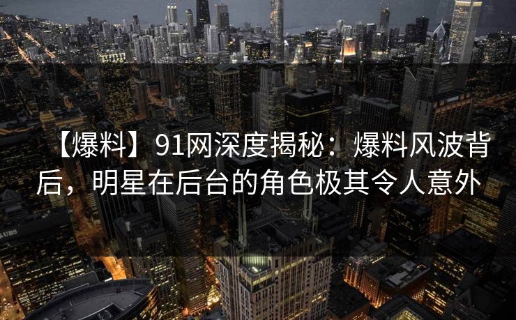 【爆料】91网深度揭秘:爆料风波背后,明星在后台的角色极其令人意外 【爆料】91网深度揭秘:爆料风波背后,明星在后台的角色极其令人意外