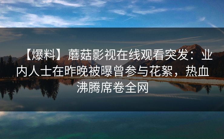 【爆料】蘑菇影视在线观看突发:业内人士在昨晚被曝曾参与花絮,热血沸腾席卷全网 【爆料】蘑菇影视在线观看突发:业内人士在昨晚被曝曾参与花絮,热血沸腾席卷全网
