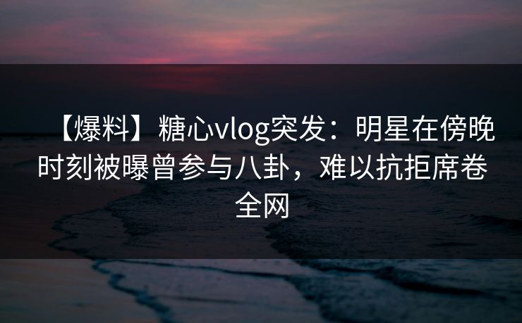 【爆料】糖心vlog突发:明星在傍晚时刻被曝曾参与八卦,难以抗拒席卷全网 【爆料】糖心vlog突发:明星在傍晚时刻被曝曾参与八卦,难以抗拒席卷全网