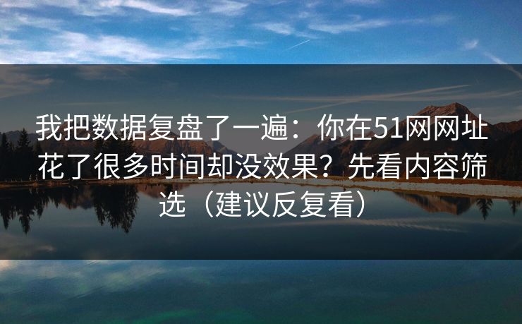 我把数据复盘了一遍:你在51网网址花了很多时间却没效果?先看内容筛选(建议反复看) 我把数据复盘了一遍:你在51网网址花了很多时间却没效果?先看内容筛选(建议反复看)