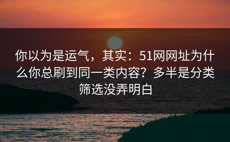 你以为是运气，其实：51网网址为什么你总刷到同一类内容？多半是分类筛选没弄明白