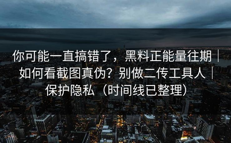你可能一直搞错了，黑料正能量往期｜如何看截图真伪？别做二传工具人｜保护隐私（时间线已整理）