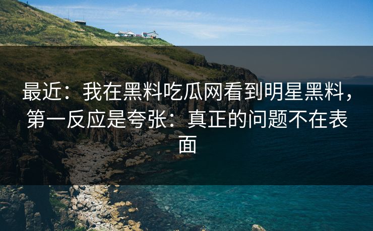 最近：我在黑料吃瓜网看到明星黑料，第一反应是夸张：真正的问题不在表面