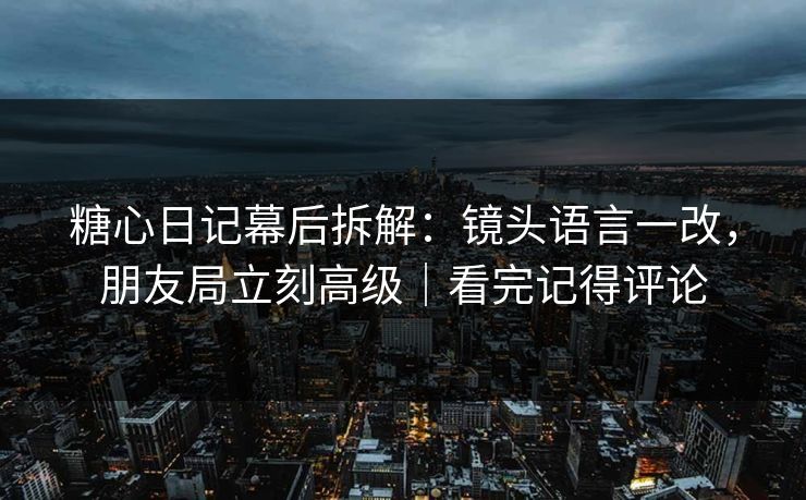 糖心日记幕后拆解：镜头语言一改，朋友局立刻高级｜看完记得评论