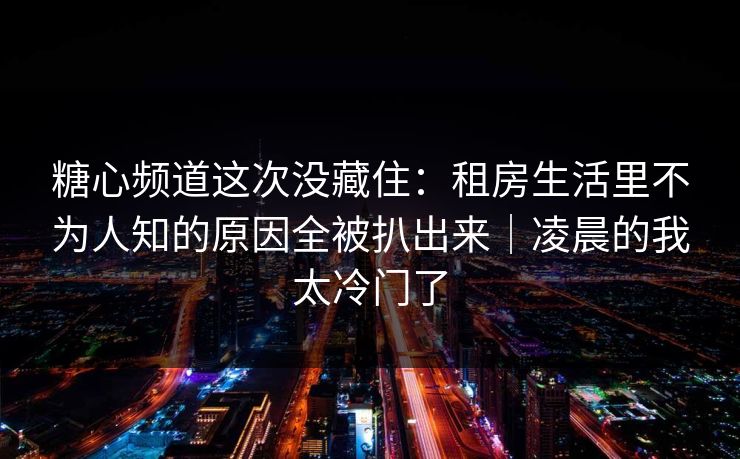 糖心频道这次没藏住：租房生活里不为人知的原因全被扒出来｜凌晨的我太冷门了