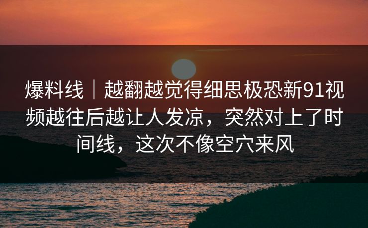 爆料线｜越翻越觉得细思极恐新91视频越往后越让人发凉，突然对上了时间线，这次不像空穴来风